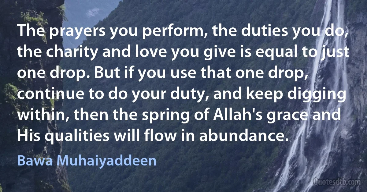 The prayers you perform, the duties you do, the charity and love you give is equal to just one drop. But if you use that one drop, continue to do your duty, and keep digging within, then the spring of Allah's grace and His qualities will flow in abundance. (Bawa Muhaiyaddeen)