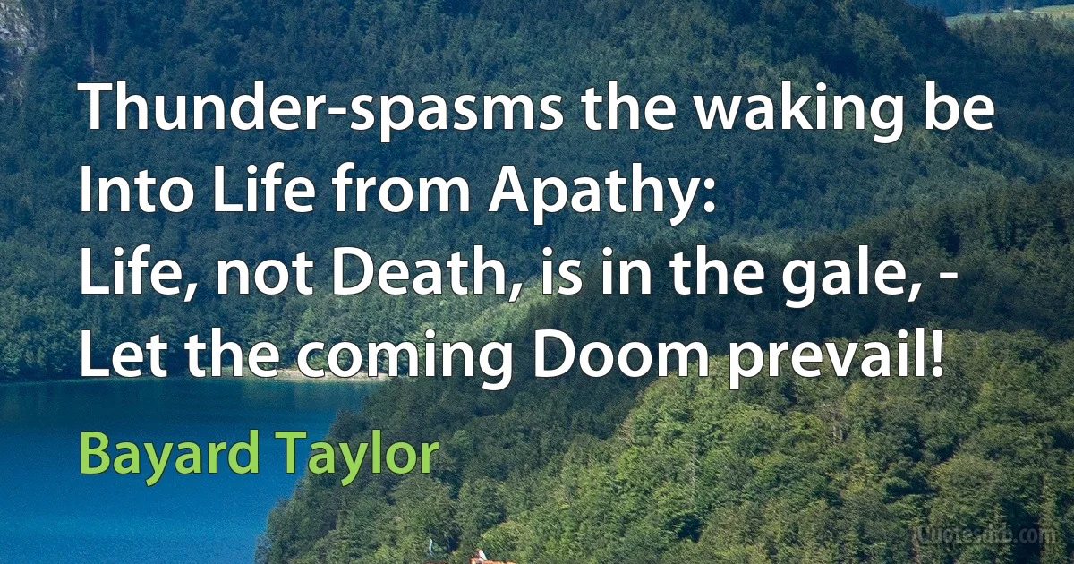 Thunder-spasms the waking be
Into Life from Apathy:
Life, not Death, is in the gale, -
Let the coming Doom prevail! (Bayard Taylor)