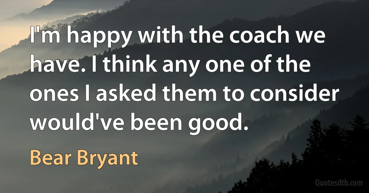 I'm happy with the coach we have. I think any one of the ones I asked them to consider would've been good. (Bear Bryant)