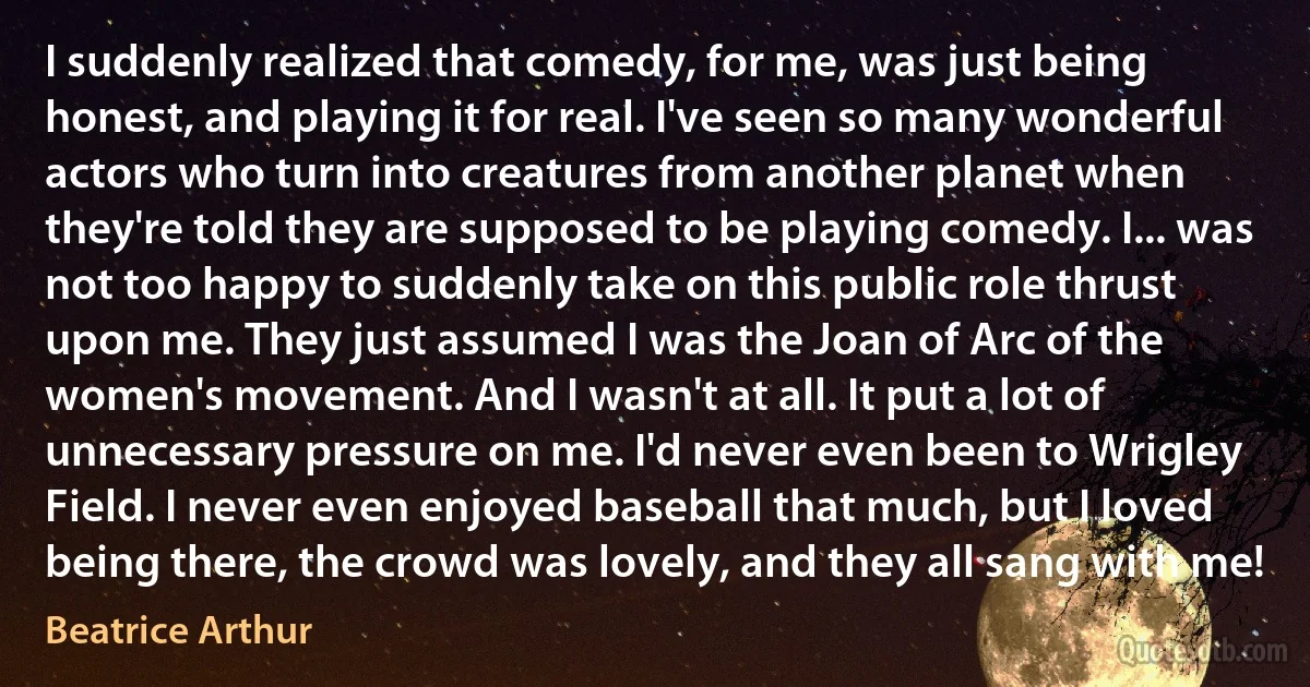 I suddenly realized that comedy, for me, was just being honest, and playing it for real. I've seen so many wonderful actors who turn into creatures from another planet when they're told they are supposed to be playing comedy. I... was not too happy to suddenly take on this public role thrust upon me. They just assumed I was the Joan of Arc of the women's movement. And I wasn't at all. It put a lot of unnecessary pressure on me. I'd never even been to Wrigley Field. I never even enjoyed baseball that much, but I loved being there, the crowd was lovely, and they all sang with me! (Beatrice Arthur)