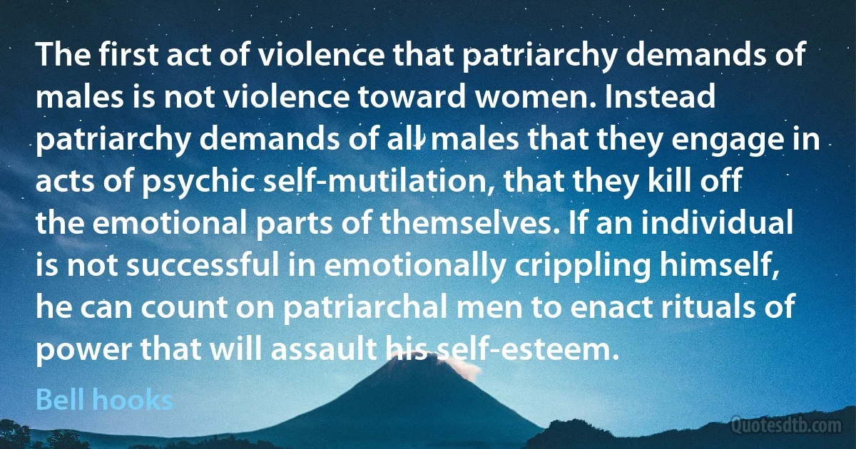 The first act of violence that patriarchy demands of males is not violence toward women. Instead patriarchy demands of all males that they engage in acts of psychic self-mutilation, that they kill off the emotional parts of themselves. If an individual is not successful in emotionally crippling himself, he can count on patriarchal men to enact rituals of power that will assault his self-esteem. (Bell hooks)