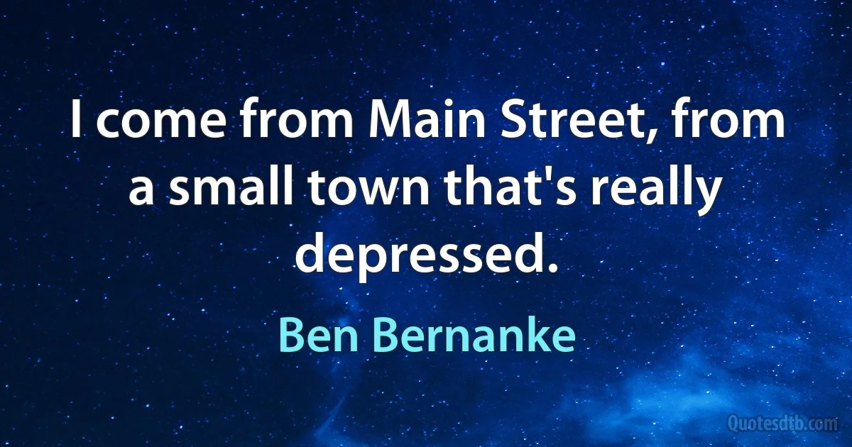 I come from Main Street, from a small town that's really depressed. (Ben Bernanke)