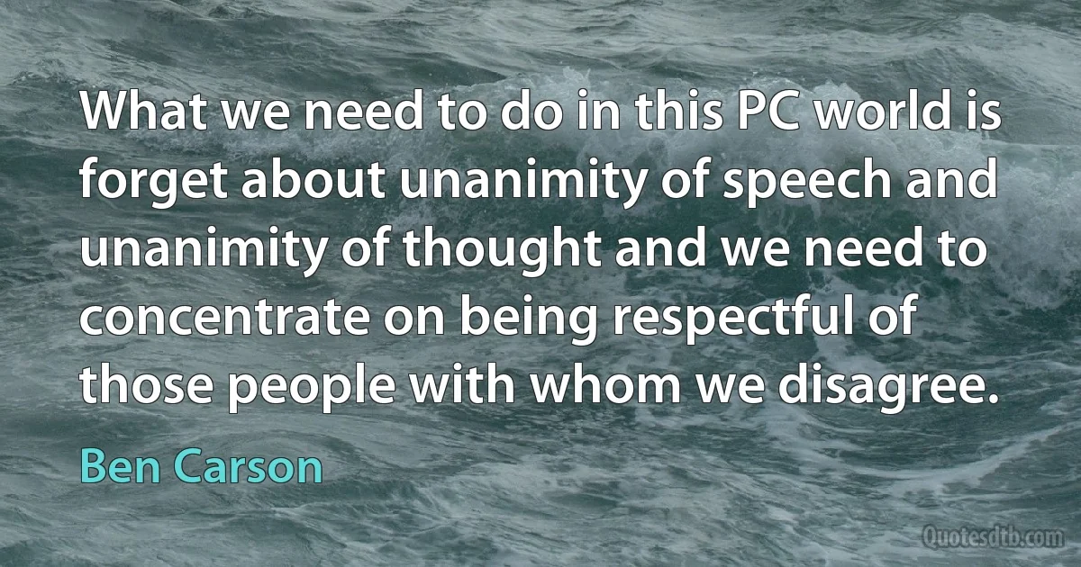 What we need to do in this PC world is forget about unanimity of speech and unanimity of thought and we need to concentrate on being respectful of those people with whom we disagree. (Ben Carson)