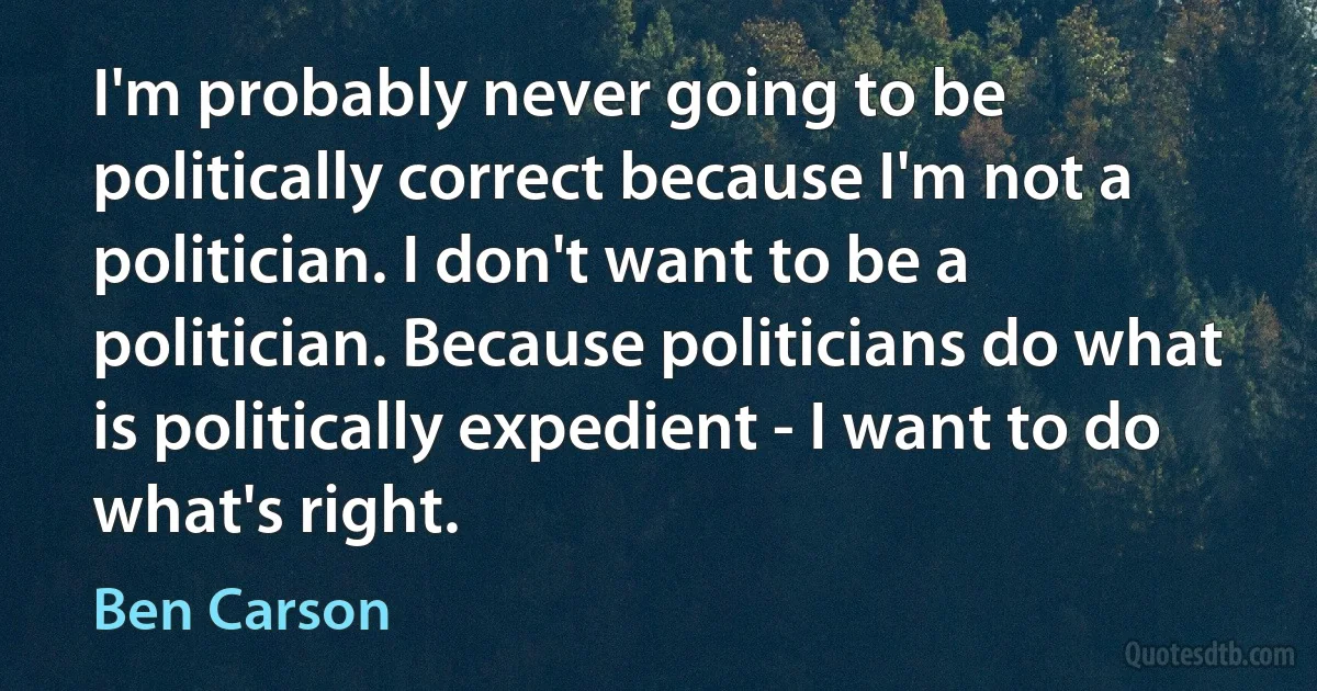 I'm probably never going to be politically correct because I'm not a politician. I don't want to be a politician. Because politicians do what is politically expedient - I want to do what's right. (Ben Carson)