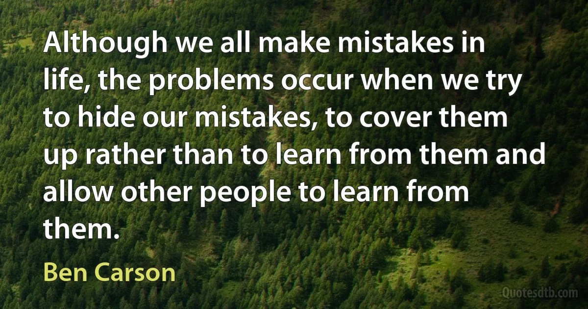 Although we all make mistakes in life, the problems occur when we try to hide our mistakes, to cover them up rather than to learn from them and allow other people to learn from them. (Ben Carson)