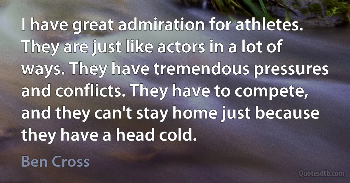 I have great admiration for athletes. They are just like actors in a lot of ways. They have tremendous pressures and conflicts. They have to compete, and they can't stay home just because they have a head cold. (Ben Cross)