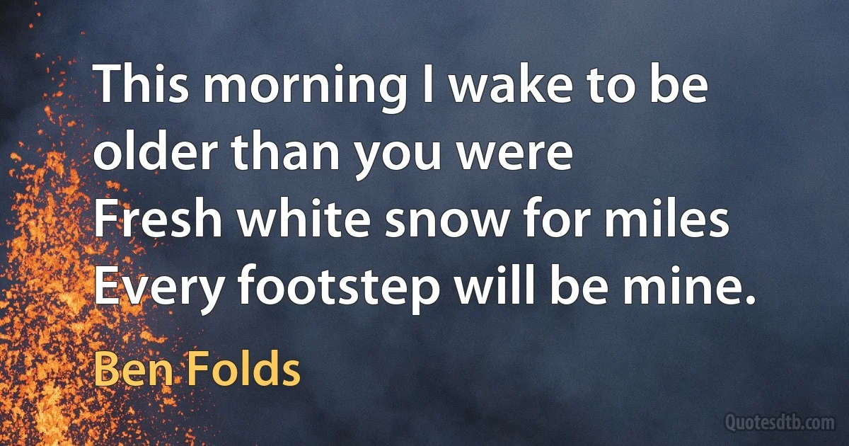 This morning I wake to be older than you were
Fresh white snow for miles
Every footstep will be mine. (Ben Folds)