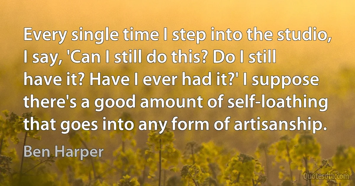 Every single time I step into the studio, I say, 'Can I still do this? Do I still have it? Have I ever had it?' I suppose there's a good amount of self-loathing that goes into any form of artisanship. (Ben Harper)