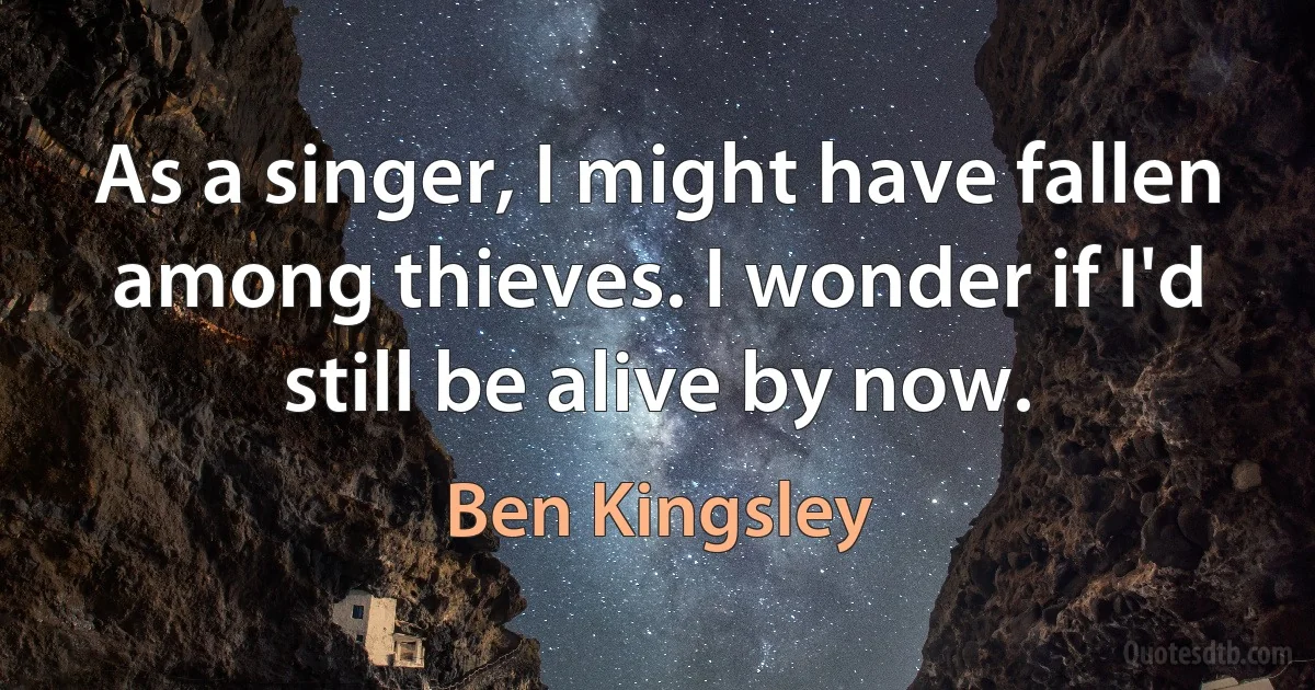 As a singer, I might have fallen among thieves. I wonder if I'd still be alive by now. (Ben Kingsley)