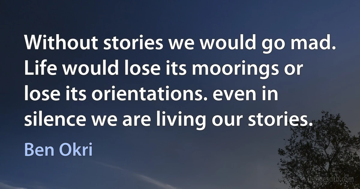 Without stories we would go mad. Life would lose its moorings or lose its orientations. even in silence we are living our stories. (Ben Okri)