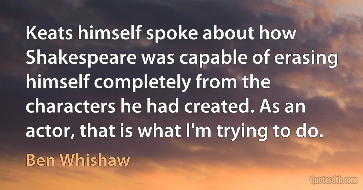 Keats himself spoke about how Shakespeare was capable of erasing himself completely from the characters he had created. As an actor, that is what I'm trying to do. (Ben Whishaw)