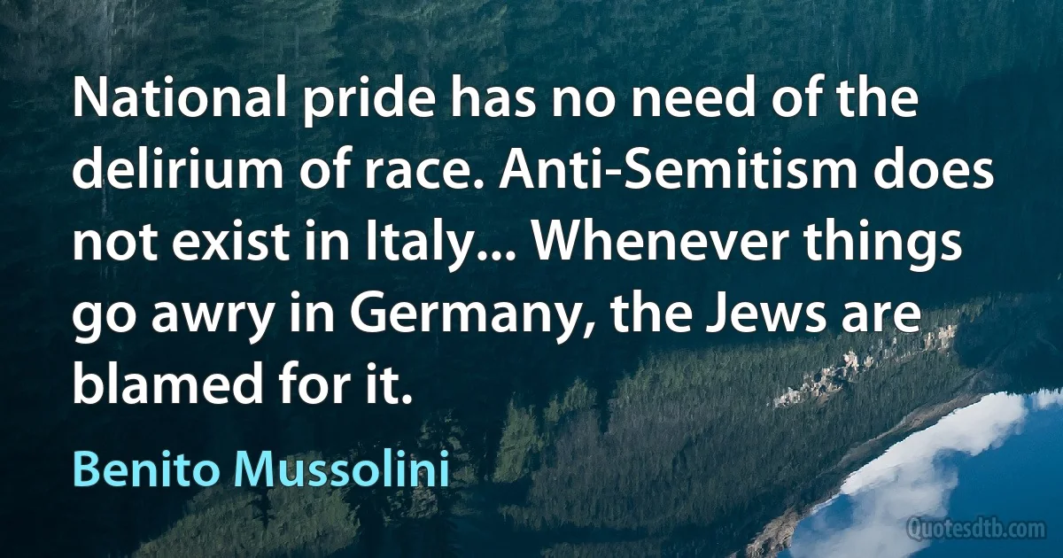 National pride has no need of the delirium of race. Anti-Semitism does not exist in Italy... Whenever things go awry in Germany, the Jews are blamed for it. (Benito Mussolini)