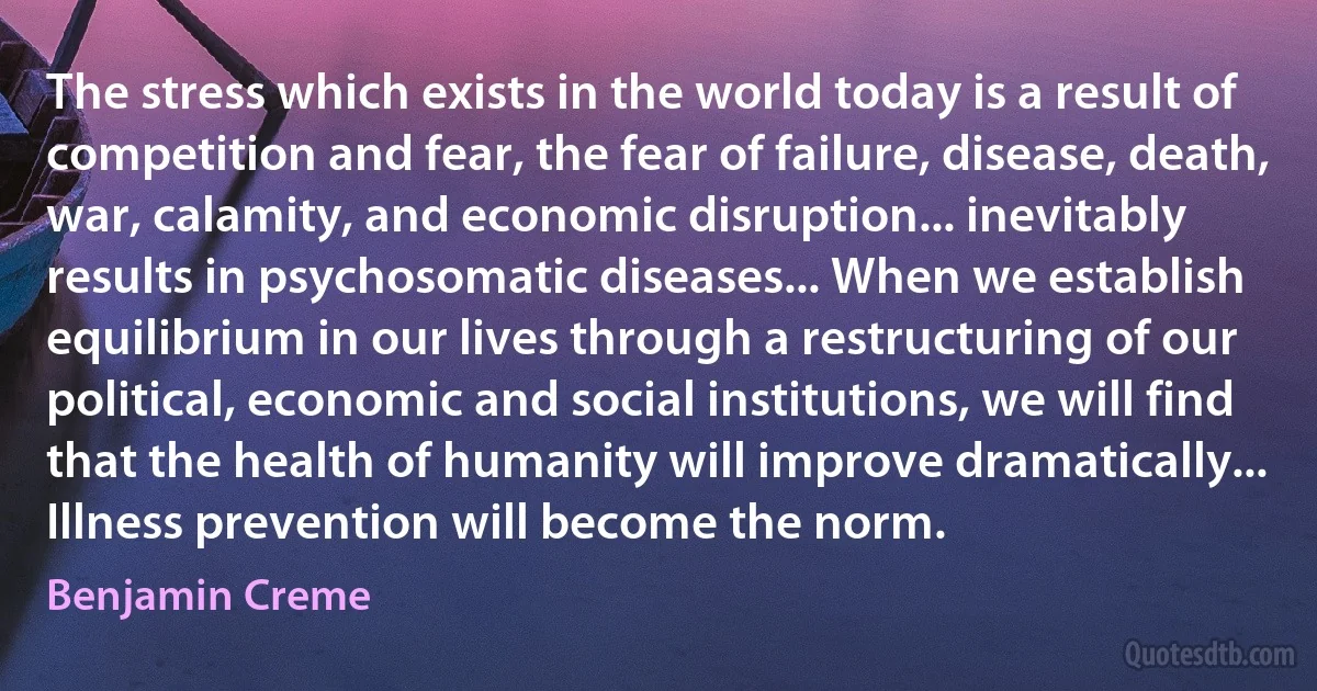 The stress which exists in the world today is a result of competition and fear, the fear of failure, disease, death, war, calamity, and economic disruption... inevitably results in psychosomatic diseases... When we establish equilibrium in our lives through a restructuring of our political, economic and social institutions, we will find that the health of humanity will improve dramatically... Illness prevention will become the norm. (Benjamin Creme)