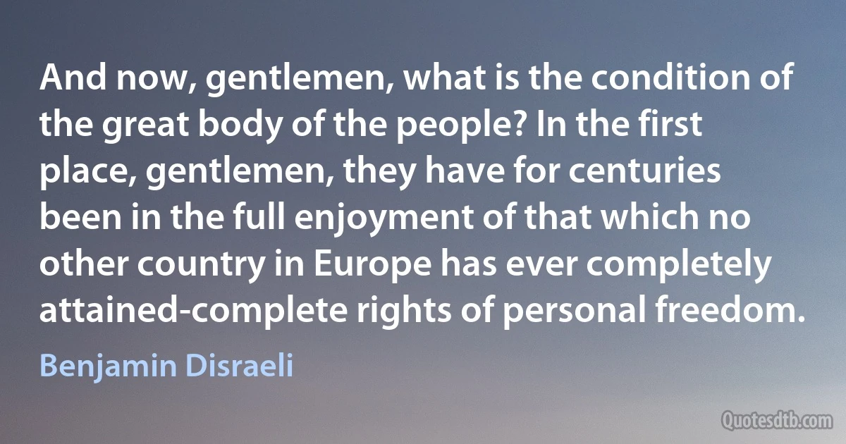 And now, gentlemen, what is the condition of the great body of the people? In the first place, gentlemen, they have for centuries been in the full enjoyment of that which no other country in Europe has ever completely attained-complete rights of personal freedom. (Benjamin Disraeli)