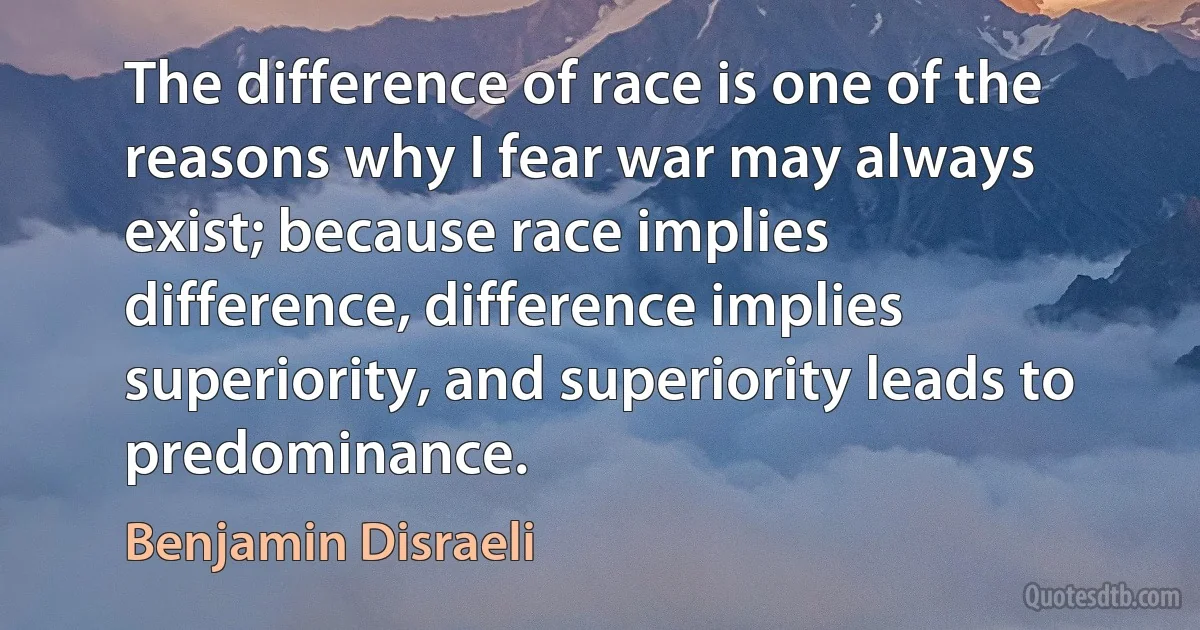 The difference of race is one of the reasons why I fear war may always exist; because race implies difference, difference implies superiority, and superiority leads to predominance. (Benjamin Disraeli)