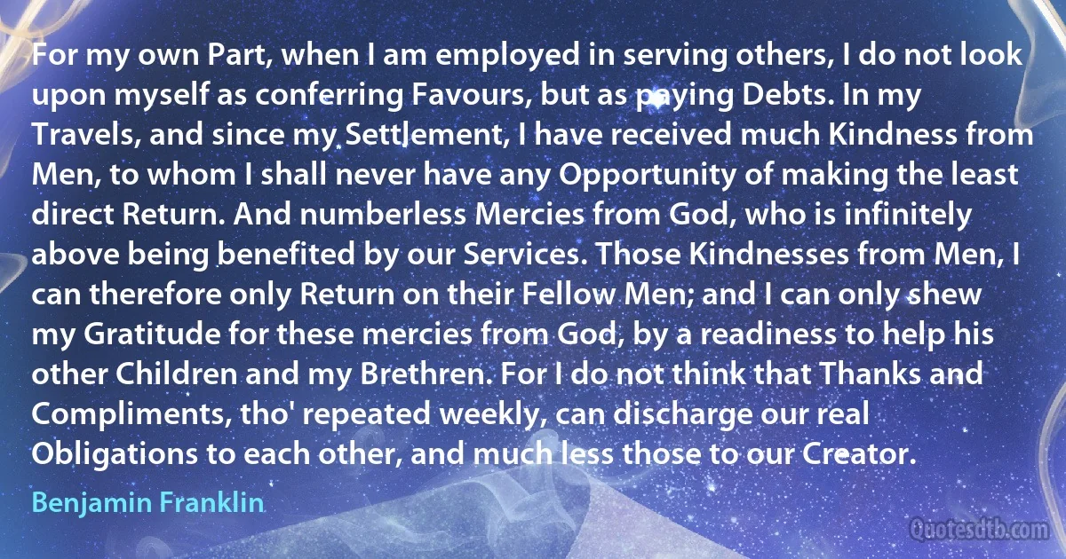 For my own Part, when I am employed in serving others, I do not look upon myself as conferring Favours, but as paying Debts. In my Travels, and since my Settlement, I have received much Kindness from Men, to whom I shall never have any Opportunity of making the least direct Return. And numberless Mercies from God, who is infinitely above being benefited by our Services. Those Kindnesses from Men, I can therefore only Return on their Fellow Men; and I can only shew my Gratitude for these mercies from God, by a readiness to help his other Children and my Brethren. For I do not think that Thanks and Compliments, tho' repeated weekly, can discharge our real Obligations to each other, and much less those to our Creator. (Benjamin Franklin)