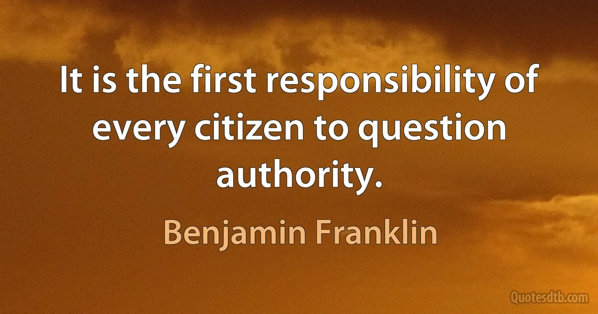 It is the first responsibility of every citizen to question authority. (Benjamin Franklin)