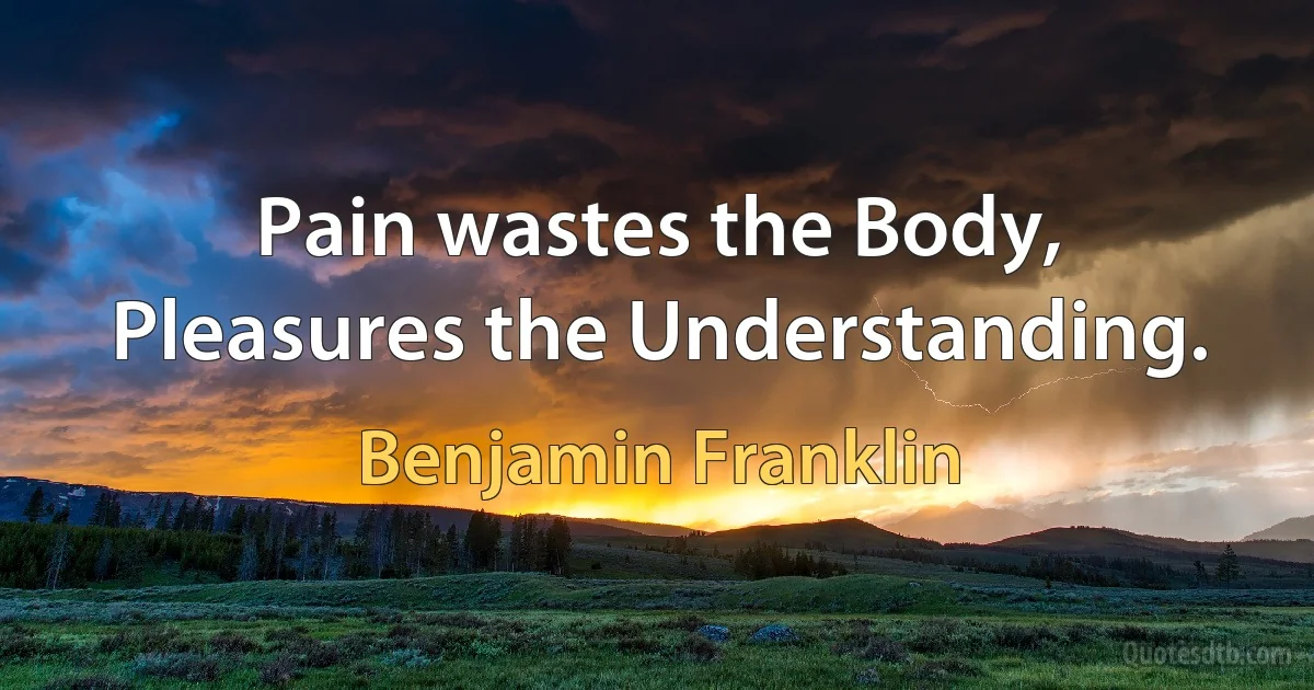 Pain wastes the Body, Pleasures the Understanding. (Benjamin Franklin)