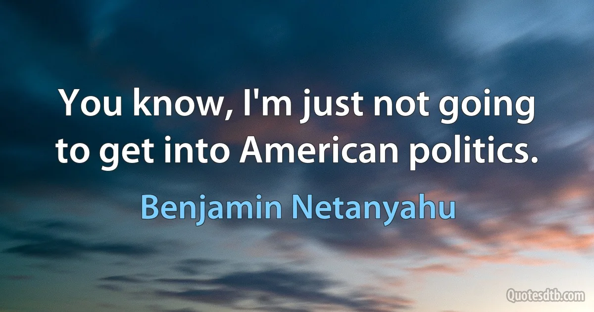 You know, I'm just not going to get into American politics. (Benjamin Netanyahu)