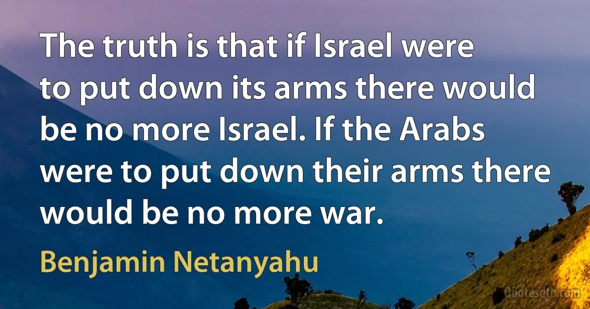 The truth is that if Israel were to put down its arms there would be no more Israel. If the Arabs were to put down their arms there would be no more war. (Benjamin Netanyahu)