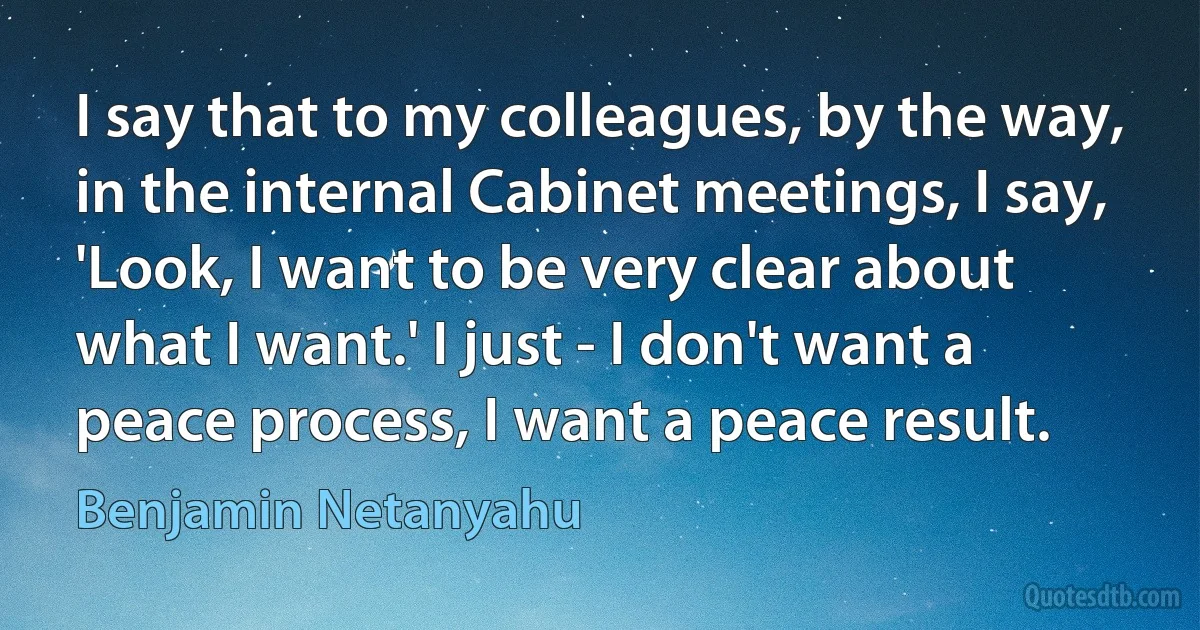 I say that to my colleagues, by the way, in the internal Cabinet meetings, I say, 'Look, I want to be very clear about what I want.' I just - I don't want a peace process, I want a peace result. (Benjamin Netanyahu)