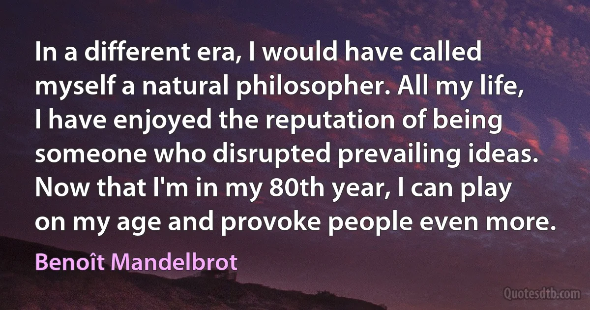 In a different era, I would have called myself a natural philosopher. All my life, I have enjoyed the reputation of being someone who disrupted prevailing ideas. Now that I'm in my 80th year, I can play on my age and provoke people even more. (Benoît Mandelbrot)