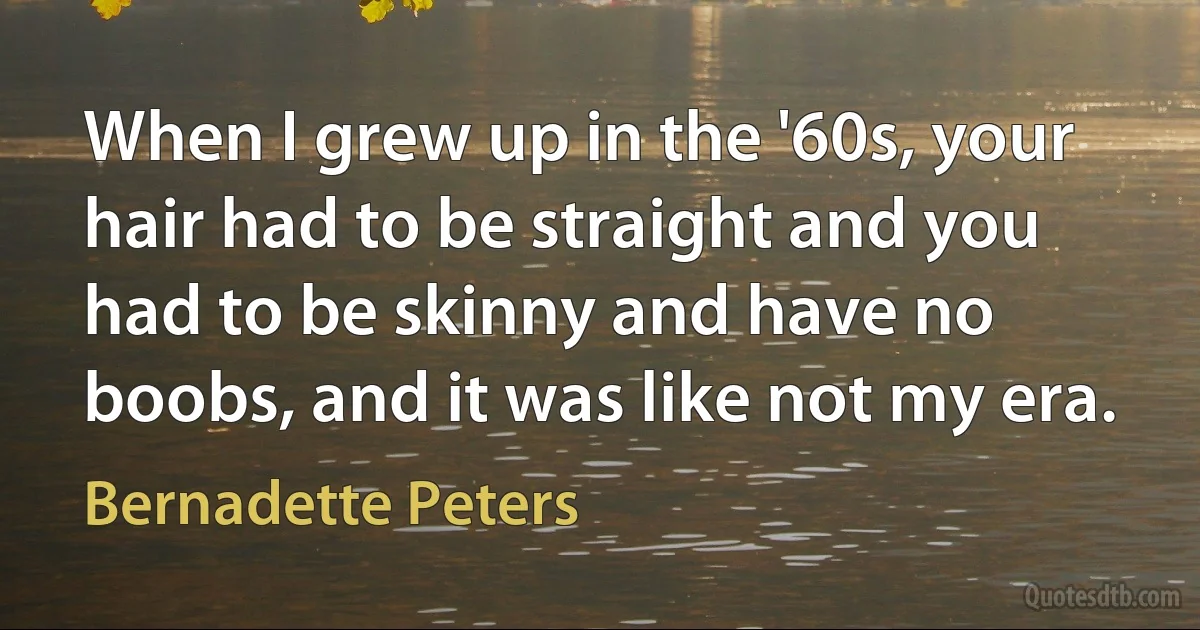 When I grew up in the '60s, your hair had to be straight and you had to be skinny and have no boobs, and it was like not my era. (Bernadette Peters)