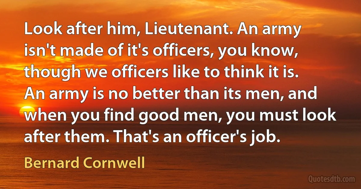 Look after him, Lieutenant. An army isn't made of it's officers, you know, though we officers like to think it is. An army is no better than its men, and when you find good men, you must look after them. That's an officer's job. (Bernard Cornwell)