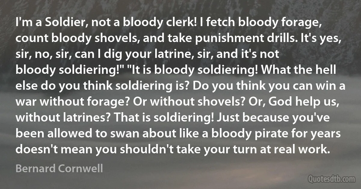 I'm a Soldier, not a bloody clerk! I fetch bloody forage, count bloody shovels, and take punishment drills. It's yes, sir, no, sir, can I dig your latrine, sir, and it's not bloody soldiering!" "It is bloody soldiering! What the hell else do you think soldiering is? Do you think you can win a war without forage? Or without shovels? Or, God help us, without latrines? That is soldiering! Just because you've been allowed to swan about like a bloody pirate for years doesn't mean you shouldn't take your turn at real work. (Bernard Cornwell)