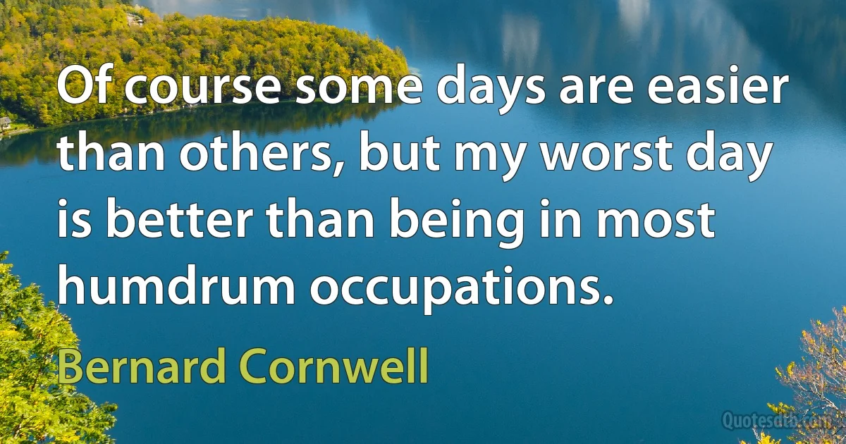 Of course some days are easier than others, but my worst day is better than being in most humdrum occupations. (Bernard Cornwell)