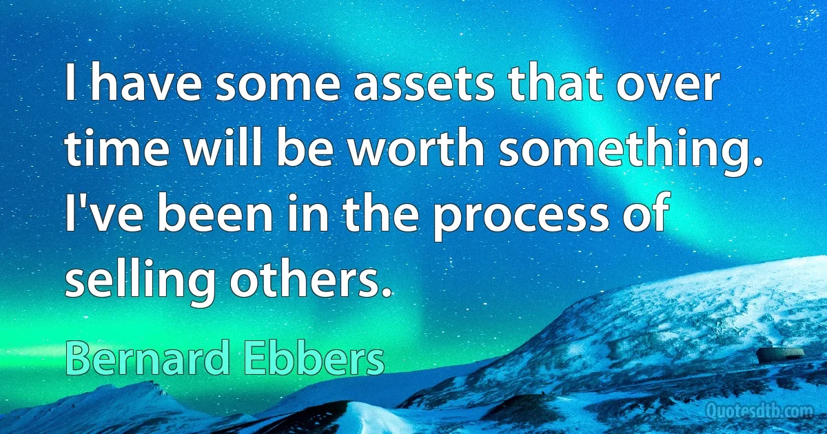 I have some assets that over time will be worth something. I've been in the process of selling others. (Bernard Ebbers)