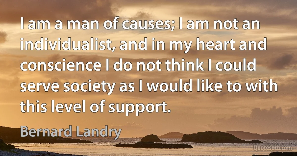 I am a man of causes; I am not an individualist, and in my heart and conscience I do not think I could serve society as I would like to with this level of support. (Bernard Landry)