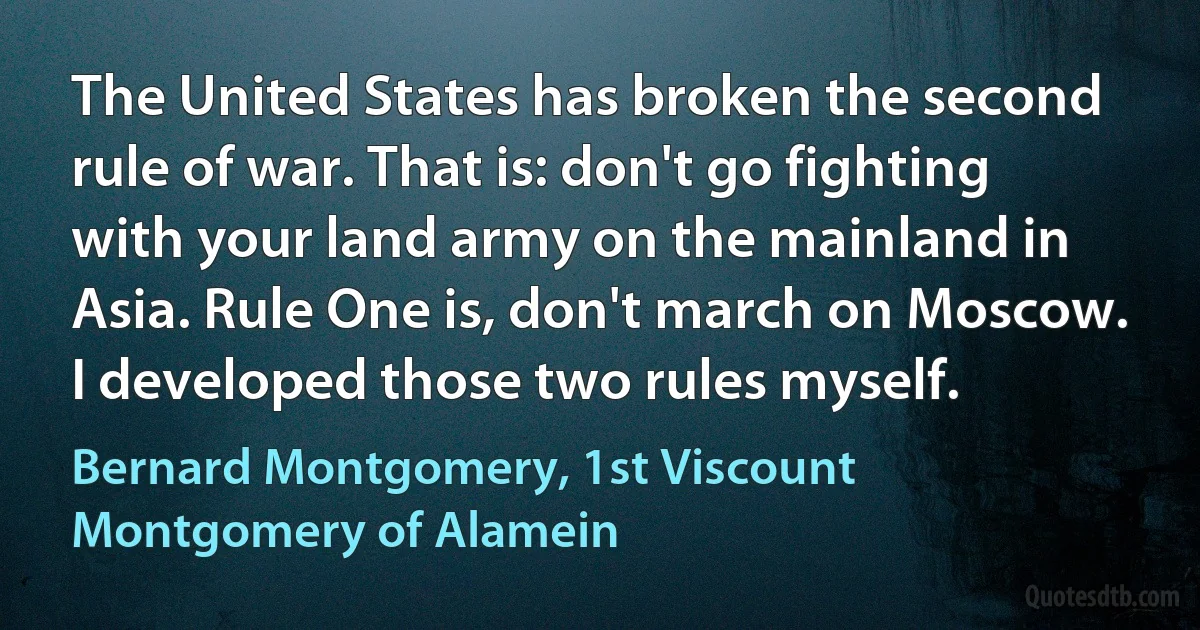 The United States has broken the second rule of war. That is: don't go fighting with your land army on the mainland in Asia. Rule One is, don't march on Moscow. I developed those two rules myself. (Bernard Montgomery, 1st Viscount Montgomery of Alamein)