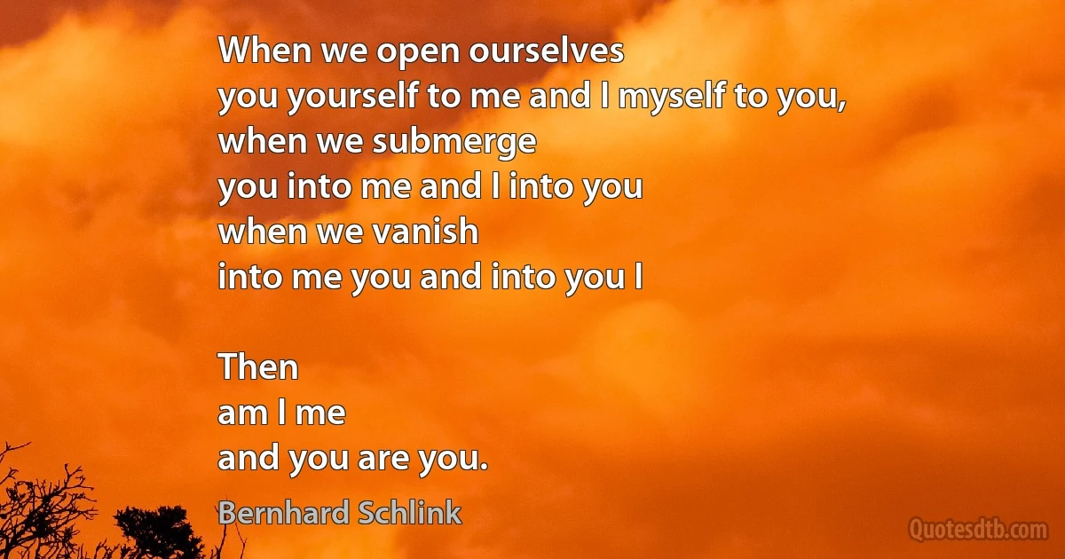 When we open ourselves
you yourself to me and I myself to you,
when we submerge
you into me and I into you
when we vanish
into me you and into you I

Then
am I me
and you are you. (Bernhard Schlink)