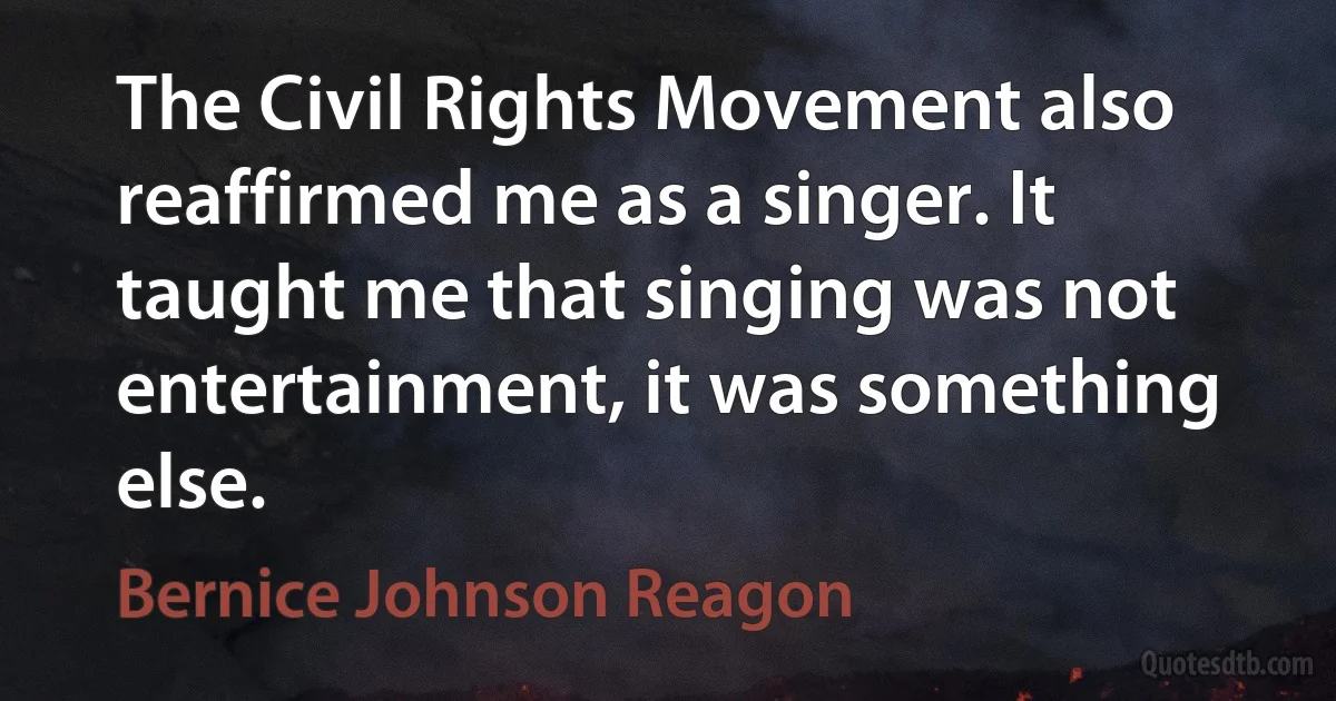 The Civil Rights Movement also reaffirmed me as a singer. It taught me that singing was not entertainment, it was something else. (Bernice Johnson Reagon)