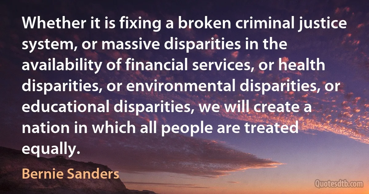 Whether it is fixing a broken criminal justice system, or massive disparities in the availability of financial services, or health disparities, or environmental disparities, or educational disparities, we will create a nation in which all people are treated equally. (Bernie Sanders)