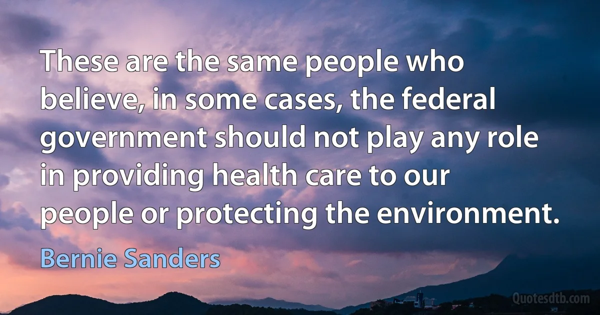 These are the same people who believe, in some cases, the federal government should not play any role in providing health care to our people or protecting the environment. (Bernie Sanders)