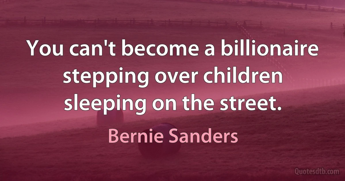 You can't become a billionaire stepping over children sleeping on the street. (Bernie Sanders)