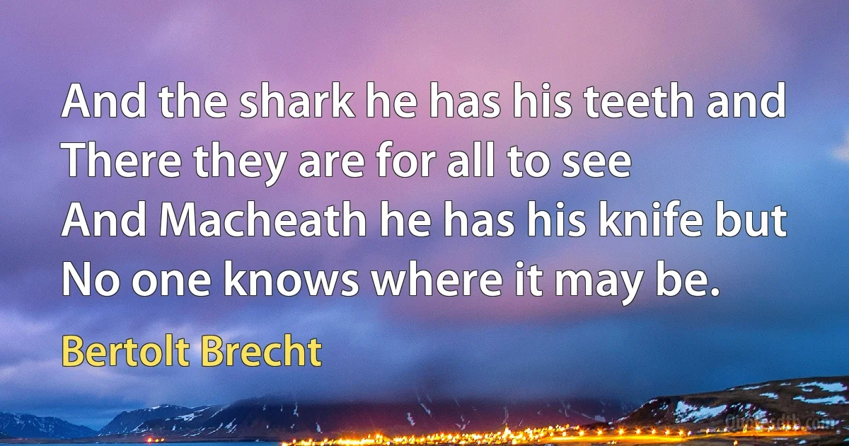 And the shark he has his teeth and
There they are for all to see
And Macheath he has his knife but
No one knows where it may be. (Bertolt Brecht)