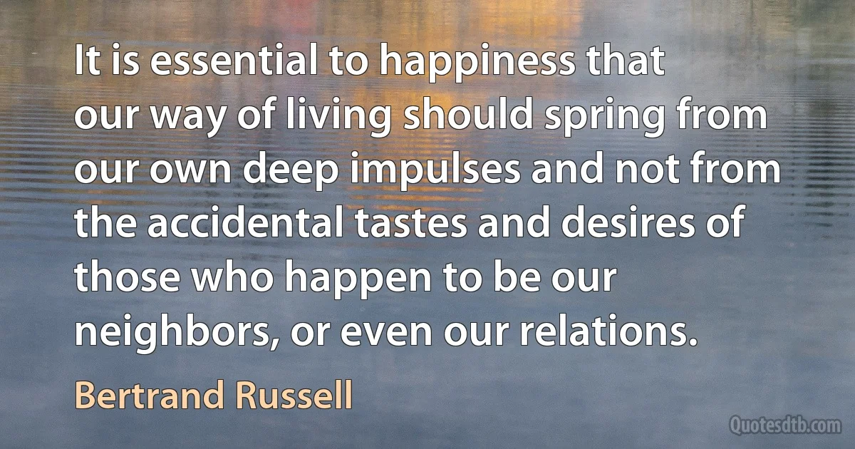 It is essential to happiness that our way of living should spring from our own deep impulses and not from the accidental tastes and desires of those who happen to be our neighbors, or even our relations. (Bertrand Russell)