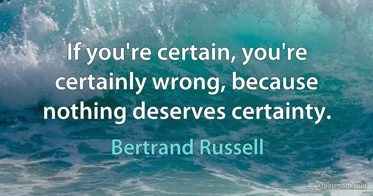 If you're certain, you're certainly wrong, because nothing deserves certainty. (Bertrand Russell)