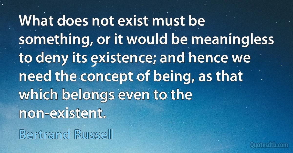 What does not exist must be something, or it would be meaningless to deny its existence; and hence we need the concept of being, as that which belongs even to the non-existent. (Bertrand Russell)