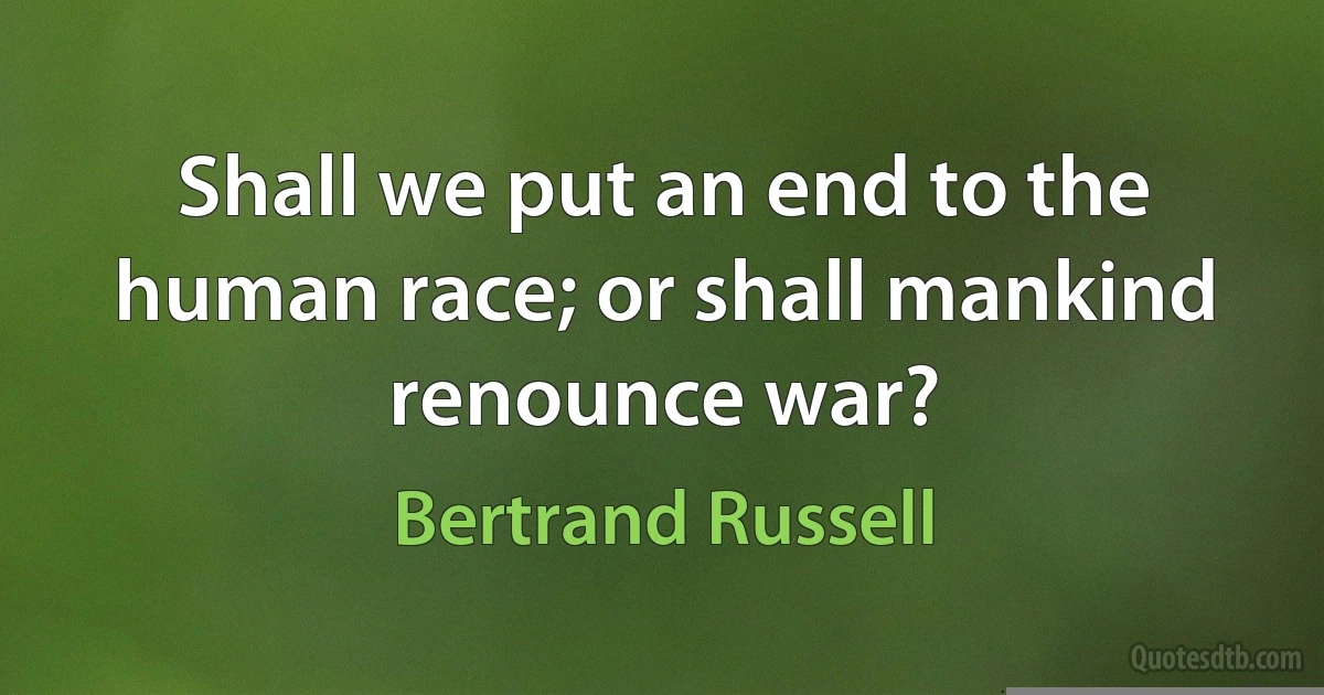 Shall we put an end to the human race; or shall mankind renounce war? (Bertrand Russell)