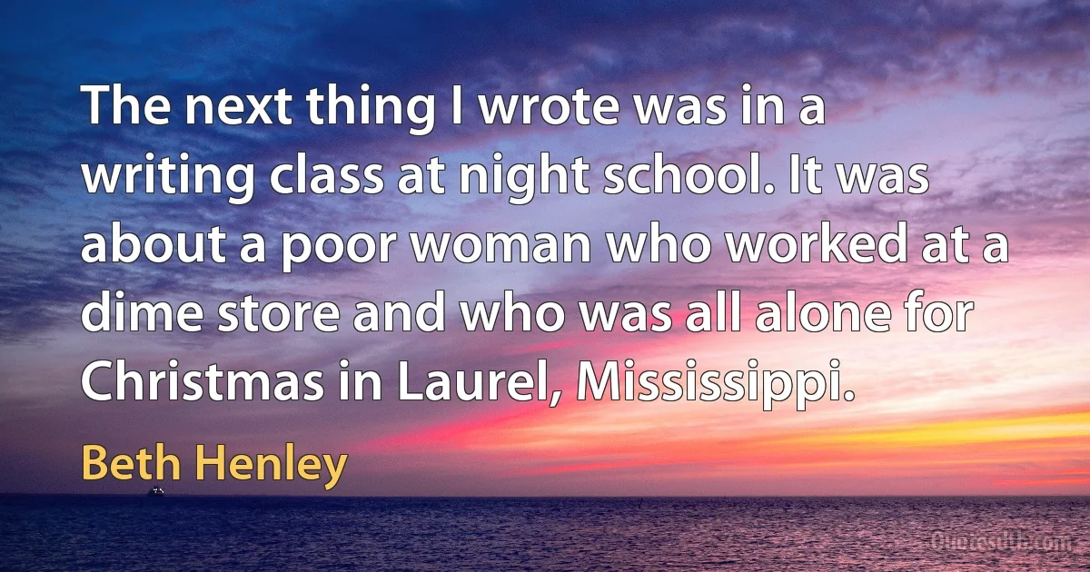 The next thing I wrote was in a writing class at night school. It was about a poor woman who worked at a dime store and who was all alone for Christmas in Laurel, Mississippi. (Beth Henley)