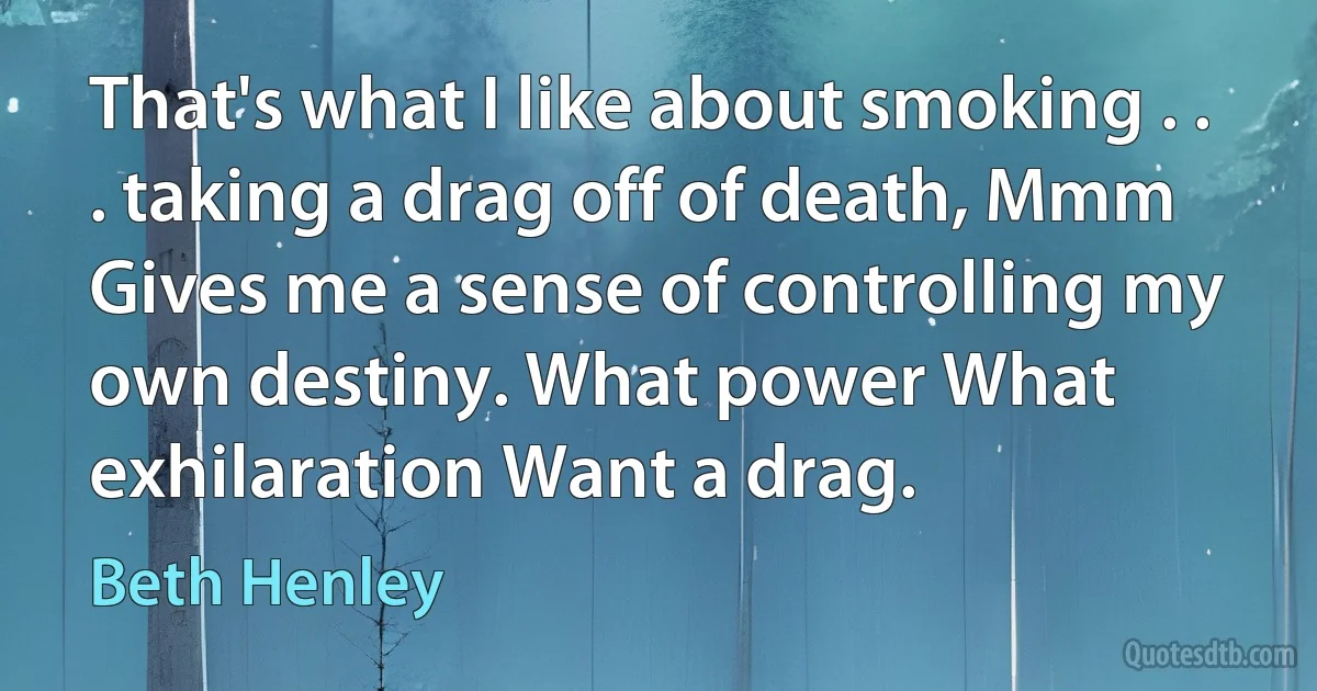 That's what I like about smoking . . . taking a drag off of death, Mmm Gives me a sense of controlling my own destiny. What power What exhilaration Want a drag. (Beth Henley)