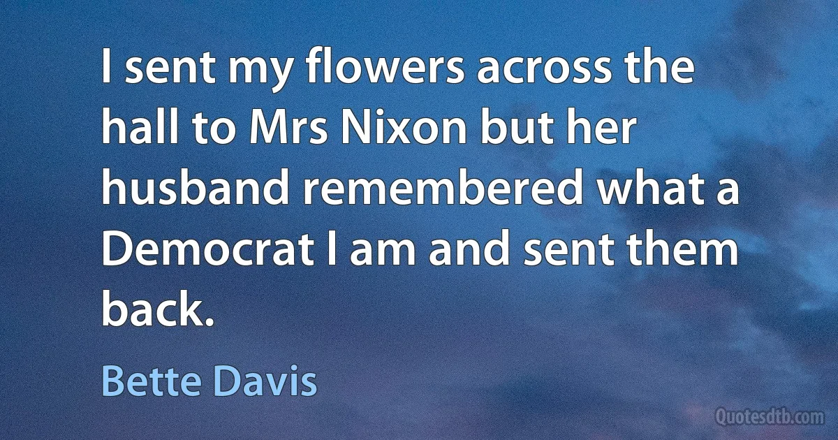 I sent my flowers across the hall to Mrs Nixon but her husband remembered what a Democrat I am and sent them back. (Bette Davis)