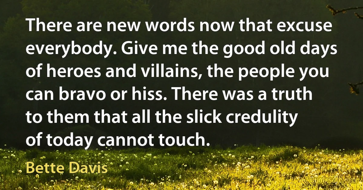 There are new words now that excuse everybody. Give me the good old days of heroes and villains, the people you can bravo or hiss. There was a truth to them that all the slick credulity of today cannot touch. (Bette Davis)