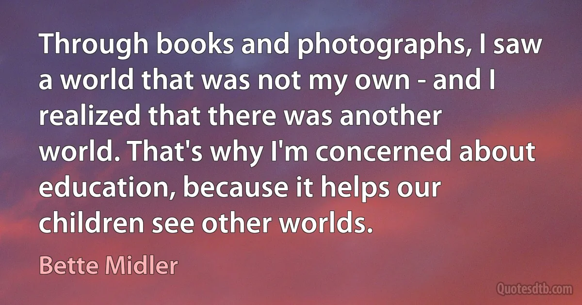 Through books and photographs, I saw a world that was not my own - and I realized that there was another world. That's why I'm concerned about education, because it helps our children see other worlds. (Bette Midler)