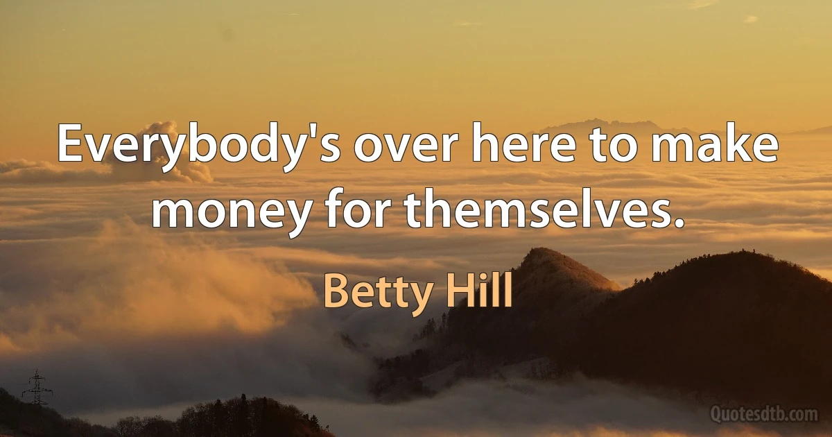 Everybody's over here to make money for themselves. (Betty Hill)