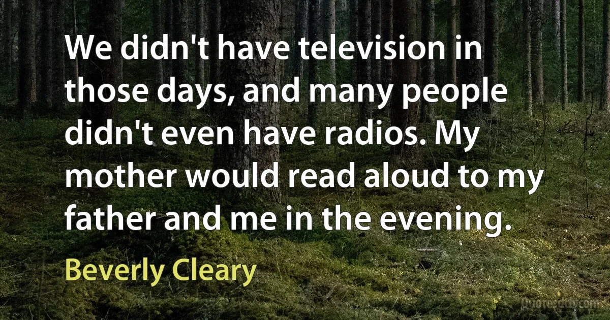 We didn't have television in those days, and many people didn't even have radios. My mother would read aloud to my father and me in the evening. (Beverly Cleary)